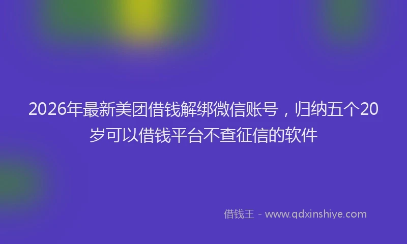 2026年最新美团借钱解绑微信账号，归纳五个20岁可以借钱平台不查征信的软件