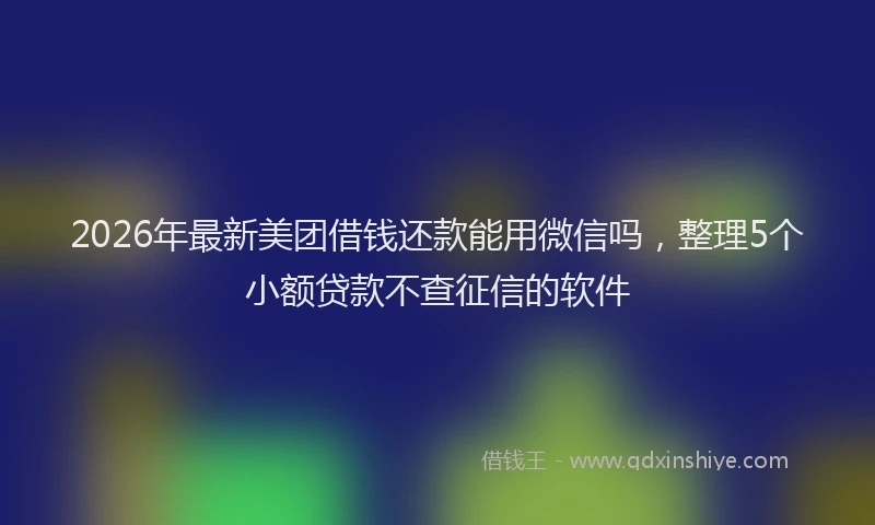 2026年最新美团借钱还款能用微信吗，整理5个小额贷款不查征信的软件