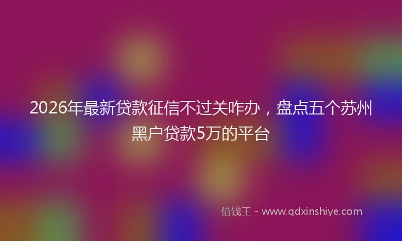 2026年最新贷款征信不过关咋办，盘点五个苏州黑户贷款5万的平台