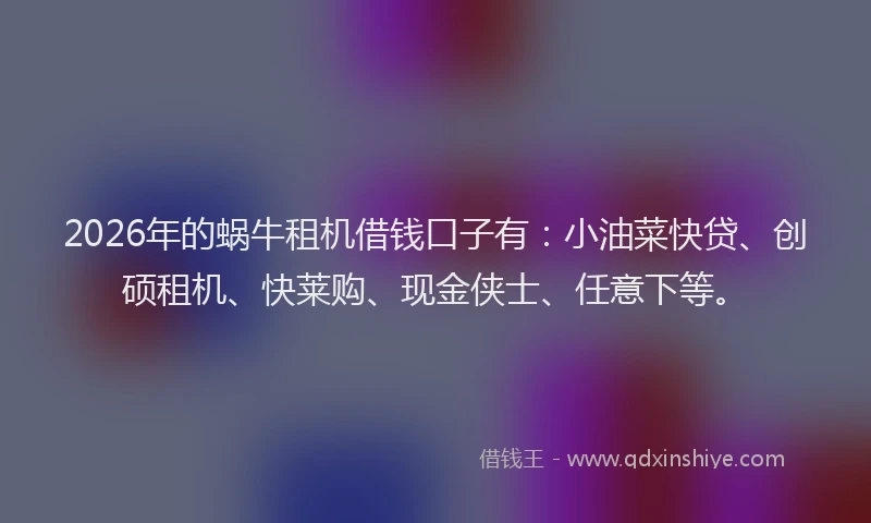 2026年的蜗牛租机借钱口子有：小油菜快贷、创硕租机、快莱购、现金侠士、任意下等。
