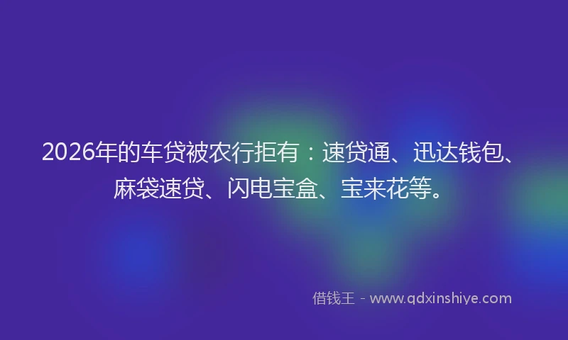 2026年的车贷被农行拒有：速贷通、迅达钱包、麻袋速贷、闪电宝盒、宝来花等。