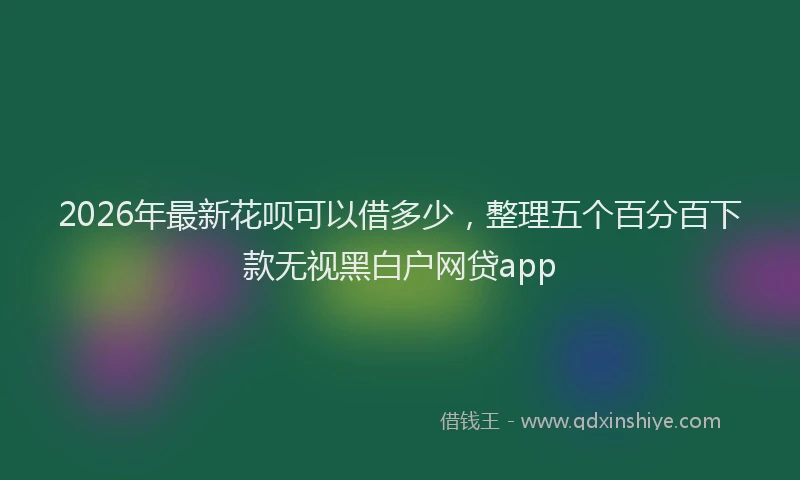 2026年最新花呗可以借多少，整理五个百分百下款无视黑白户网贷app