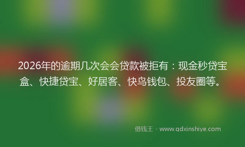 2026年的逾期几次会会贷款被拒有：现金秒贷宝盒、快捷贷宝、好居客、快鸟钱包、投友圈等。