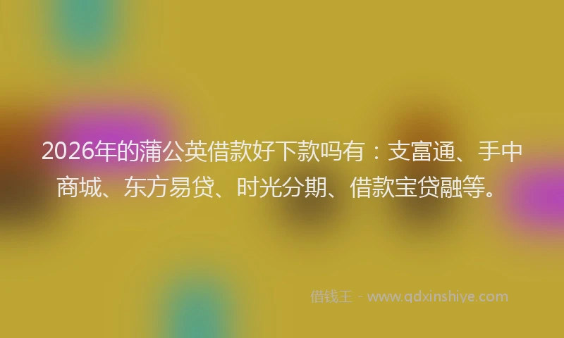 2026年的蒲公英借款好下款吗有：支富通、手中商城、东方易贷、时光分期、借款宝贷融等。