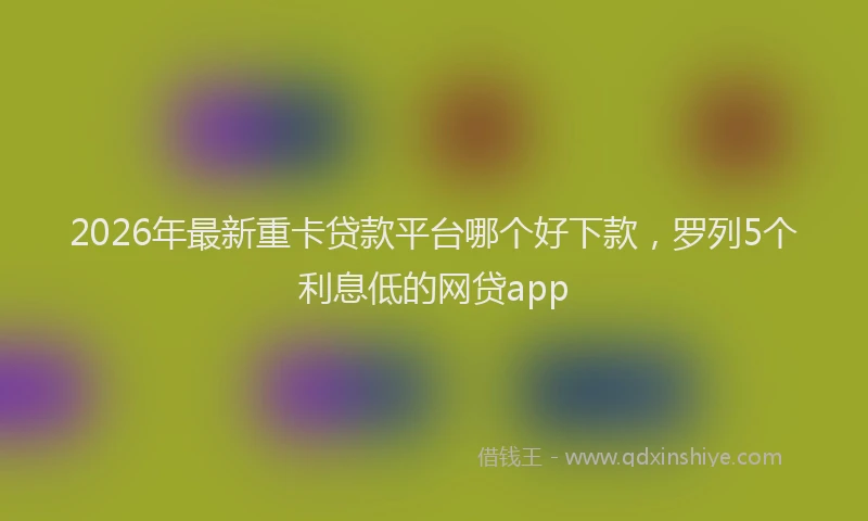 2026年最新重卡贷款平台哪个好下款，罗列5个利息低的网贷app
