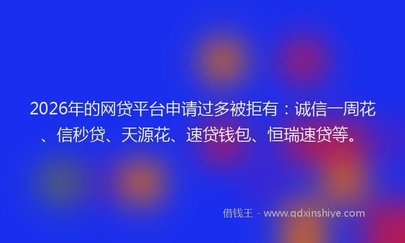 2026年的网贷平台申请过多被拒有：诚信一周花、信秒贷、天源花、速贷钱包、恒瑞速贷等。