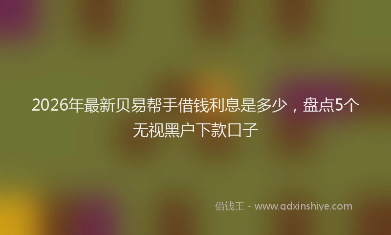 2026年最新贝易帮手借钱利息是多少，盘点5个无视黑户下款口子
