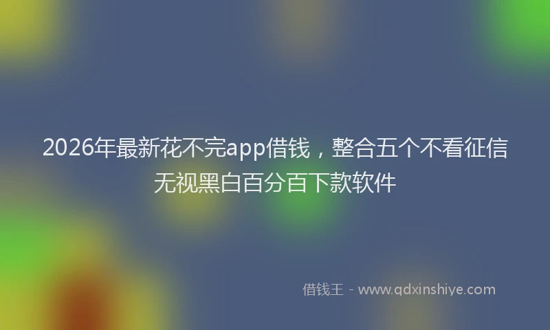 2026年最新花不完app借钱，整合五个不看征信无视黑白百分百下款软件