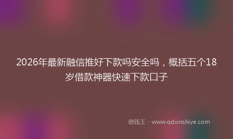 2026年最新融信推好下款吗安全吗，概括五个18岁借款神器快速下款口子