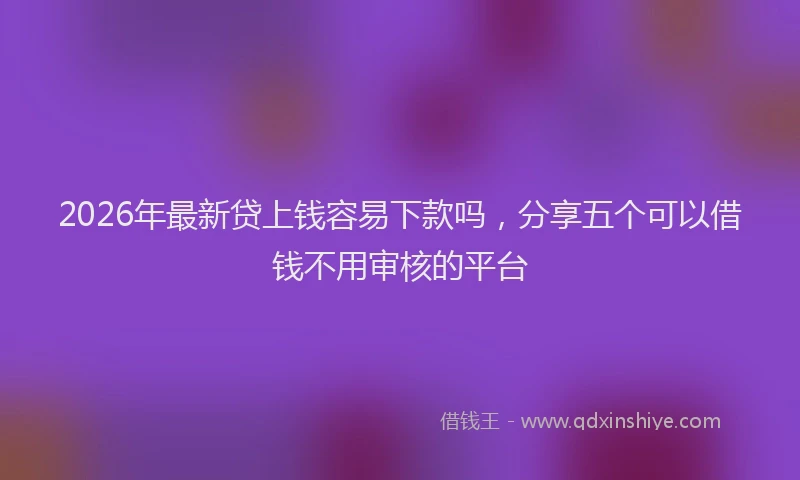 2026年最新贷上钱容易下款吗，分享五个可以借钱不用审核的平台