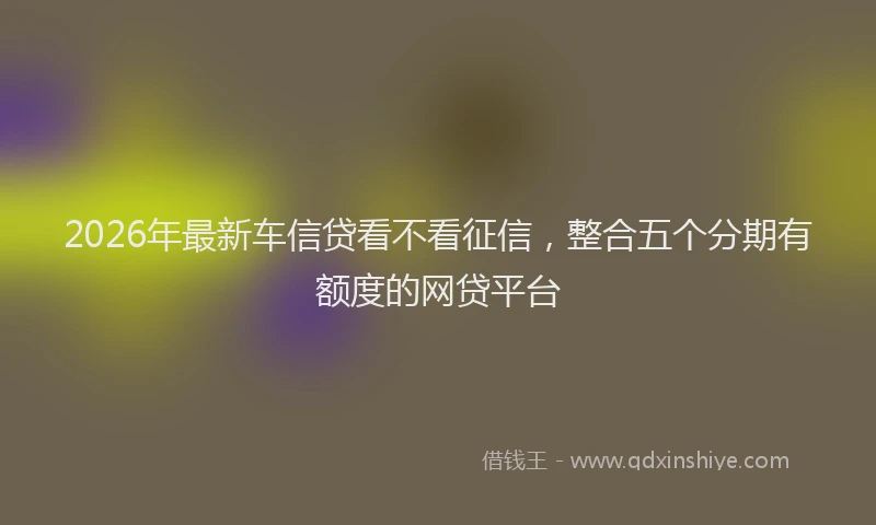 2026年最新车信贷看不看征信，整合五个分期有额度的网贷平台