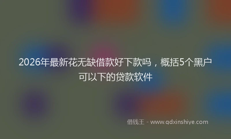 2026年最新花无缺借款好下款吗，概括5个黑户可以下的贷款软件
