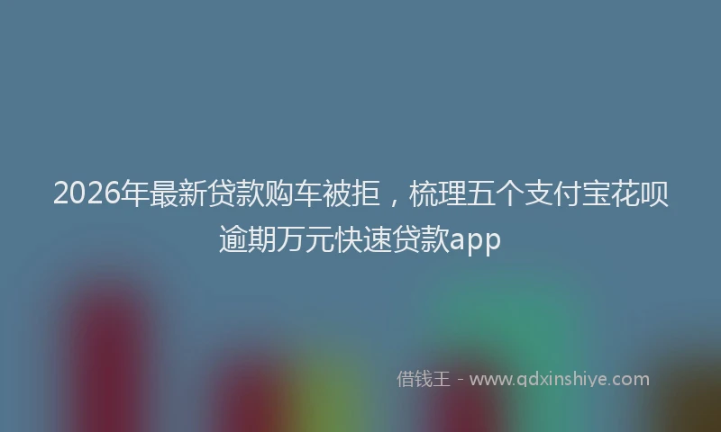 2026年最新贷款购车被拒，梳理五个支付宝花呗逾期万元快速贷款app