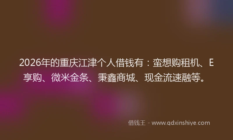 2026年的重庆江津个人借钱有：蛮想购租机、E享购、微米金条、秉鑫商城、现金流速融等。