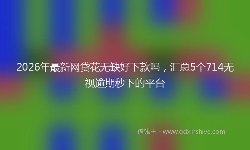 2026年最新网贷花无缺好下款吗，汇总5个714无视逾期秒下的平台