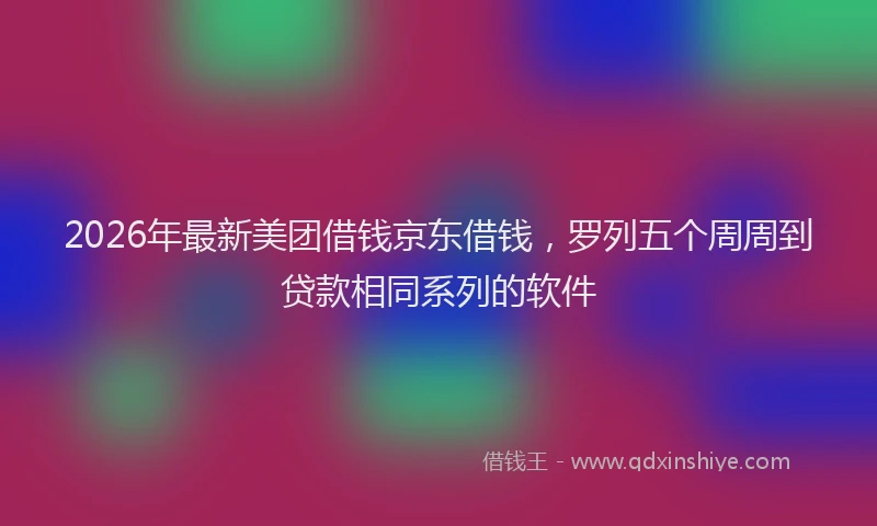 2026年最新美团借钱京东借钱，罗列五个周周到贷款相同系列的软件