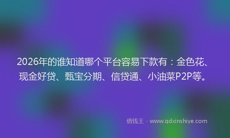 2026年的谁知道哪个平台容易下款有：金色花、现金好贷、甄宝分期、信贷通、小油菜P2P等。