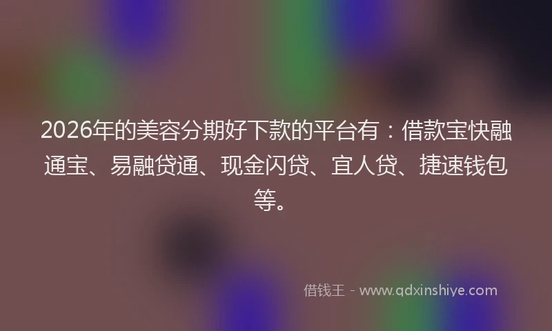 2026年的美容分期好下款的平台有：借款宝快融通宝、易融贷通、现金闪贷、宜人贷、捷速钱包等。
