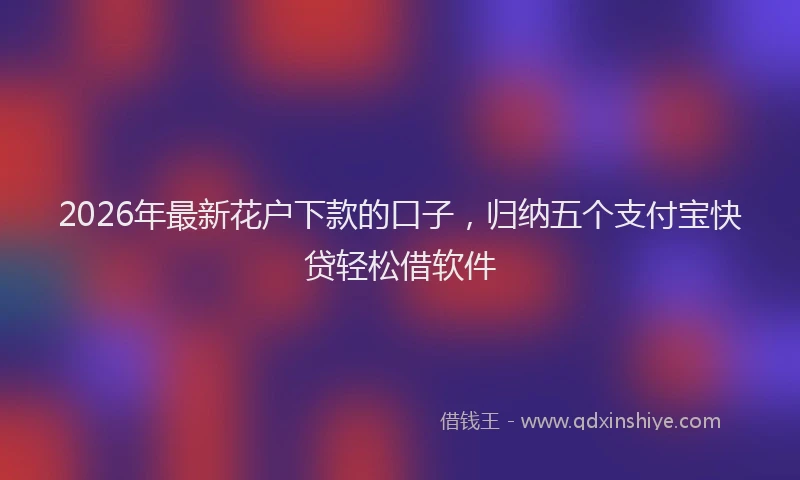 2026年最新花户下款的口子，归纳五个支付宝快贷轻松借软件