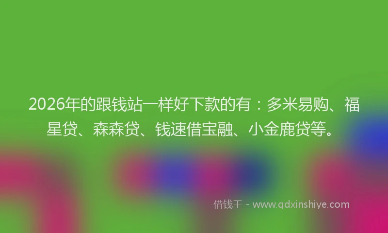 2026年的跟钱站一样好下款的有：多米易购、福星贷、森森贷、钱速借宝融、小金鹿贷等。