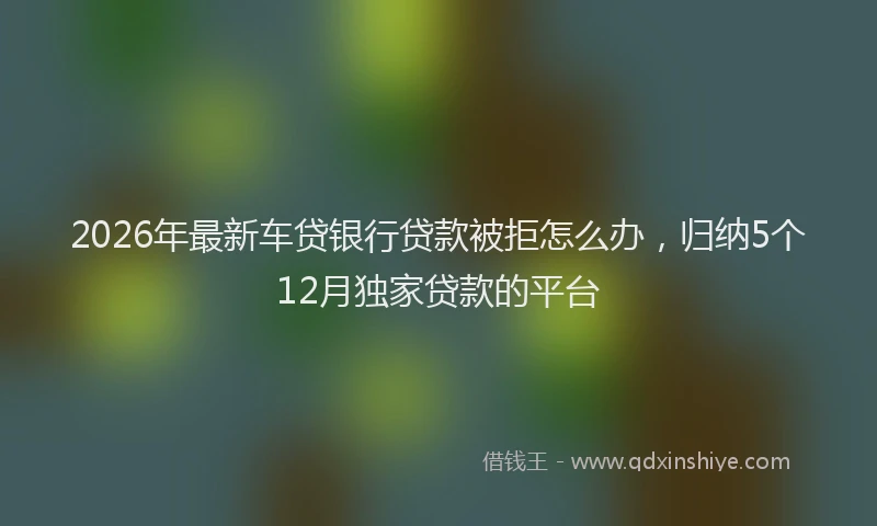 2026年最新车贷银行贷款被拒怎么办，归纳5个12月独家贷款的平台