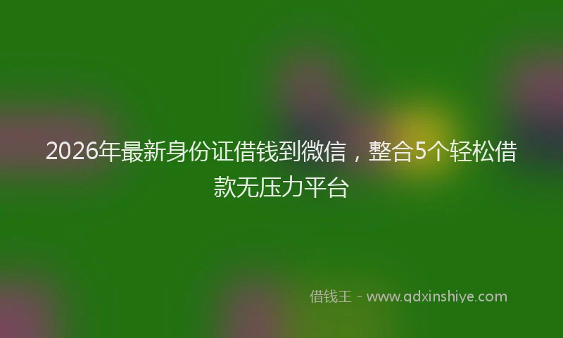 2026年最新身份证借钱到微信，整合5个轻松借款无压力平台
