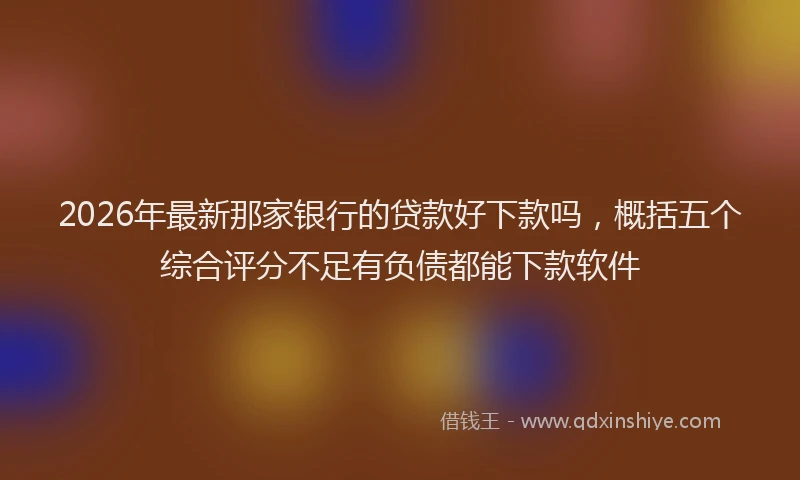 2026年最新那家银行的贷款好下款吗，概括五个综合评分不足有负债都能下款软件