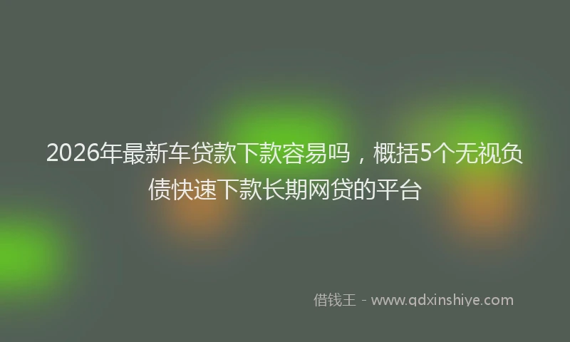 2026年最新车贷款下款容易吗，概括5个无视负债快速下款长期网贷的平台