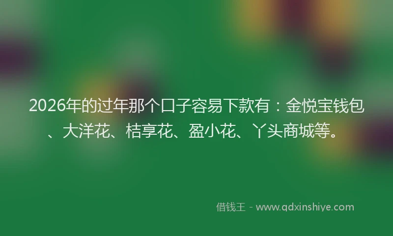 2026年的过年那个口子容易下款有：金悦宝钱包、大洋花、桔享花、盈小花、丫头商城等。