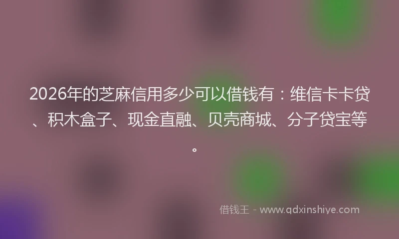 2026年的芝麻信用多少可以借钱有：维信卡卡贷、积木盒子、现金直融、贝壳商城、分子贷宝等。