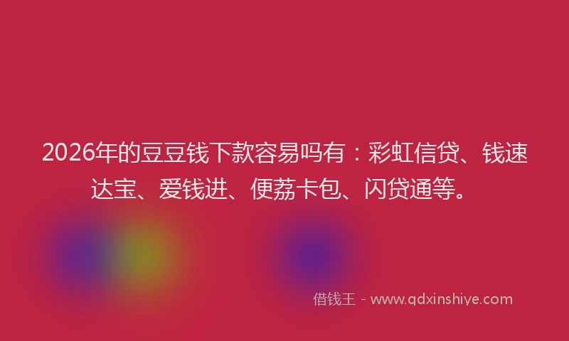 2026年的豆豆钱下款容易吗有：彩虹信贷、钱速达宝、爱钱进、便荔卡包、闪贷通等。
