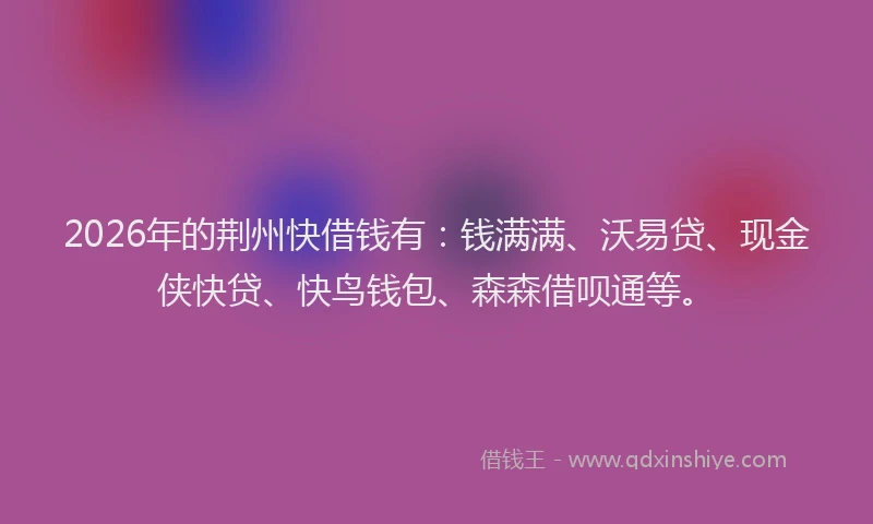2026年的荆州快借钱有：钱满满、沃易贷、现金侠快贷、快鸟钱包、森森借呗通等。