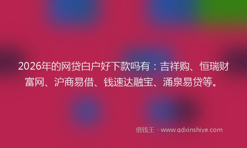 2026年的网贷白户好下款吗有：吉祥购、恒瑞财富网、沪商易借、钱速达融宝、涌泉易贷等。