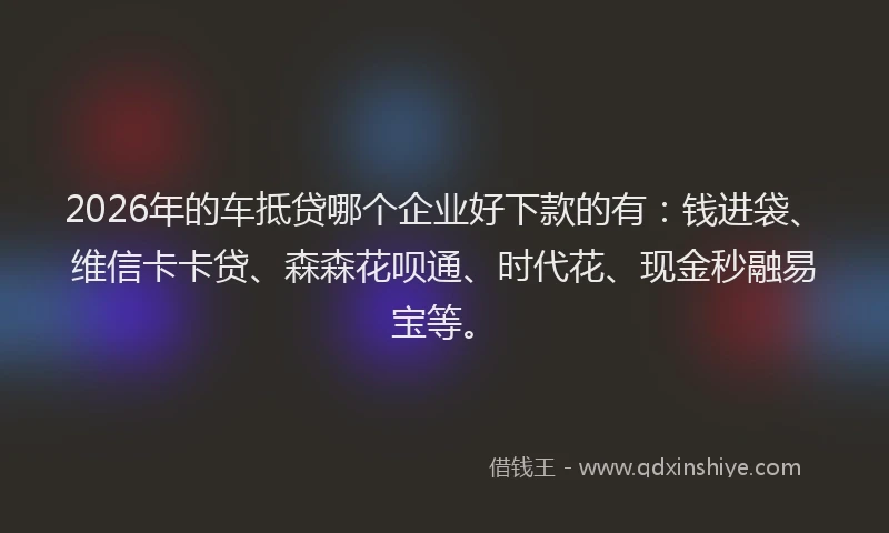2026年的车抵贷哪个企业好下款的有：钱进袋、维信卡卡贷、森森花呗通、时代花、现金秒融易宝等。