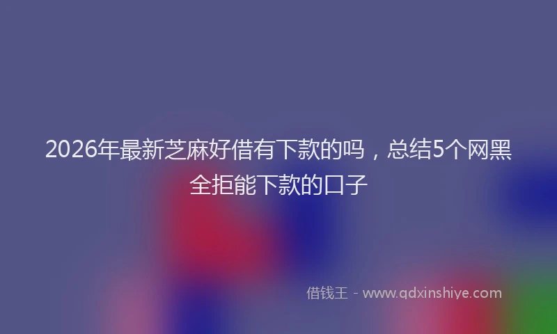 2026年最新芝麻好借有下款的吗，总结5个网黑全拒能下款的口子