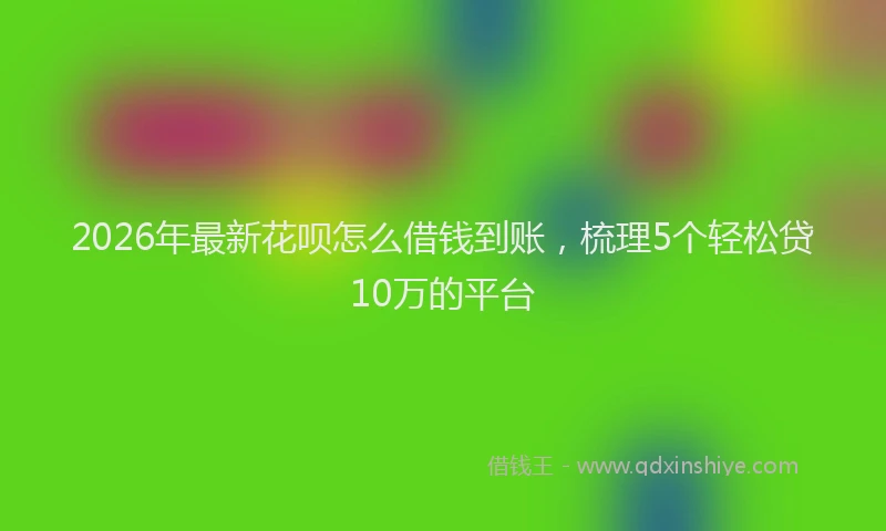 2026年最新花呗怎么借钱到账，梳理5个轻松贷10万的平台