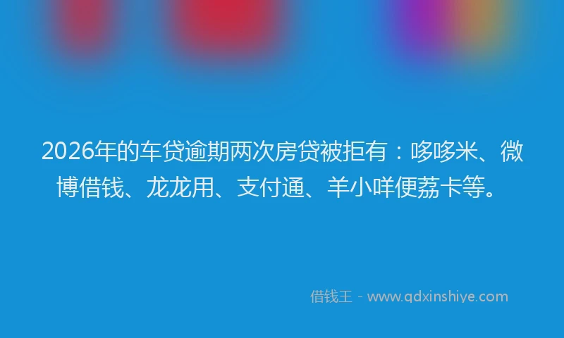 2026年的车贷逾期两次房贷被拒有：哆哆米、微博借钱、龙龙用、支付通、羊小咩便荔卡等。