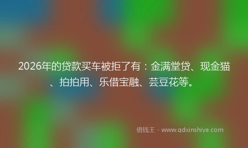 2026年的贷款买车被拒了有：金满堂贷、现金猫、拍拍用、乐借宝融、芸豆花等。