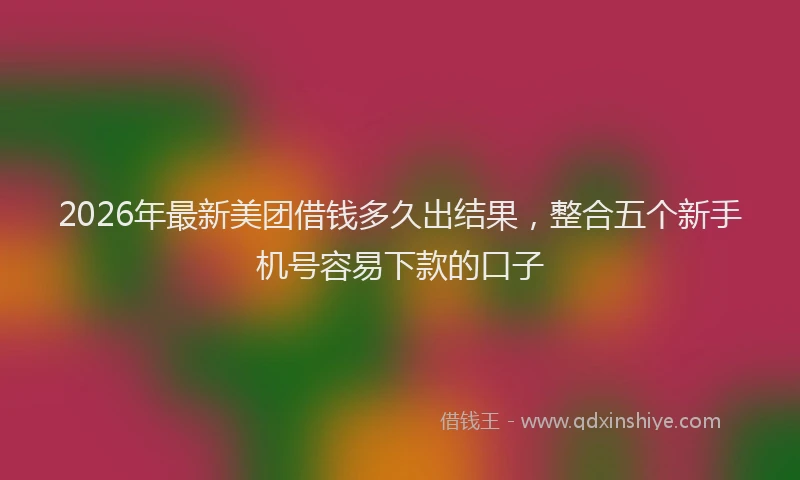 2026年最新美团借钱多久出结果，整合五个新手机号容易下款的口子