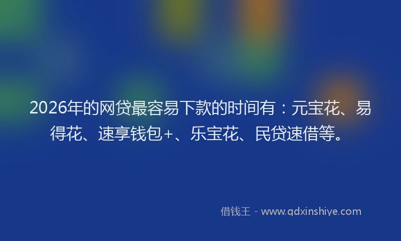 2026年的网贷最容易下款的时间有：元宝花、易得花、速享钱包+、乐宝花、民贷速借等。