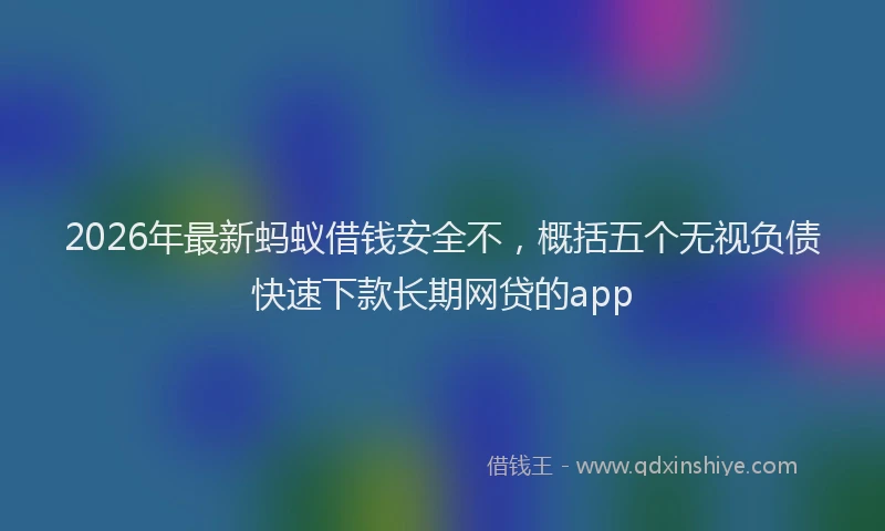 2026年最新蚂蚁借钱安全不，概括五个无视负债快速下款长期网贷的app