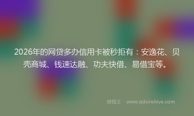 2026年的网贷多办信用卡被秒拒有：安逸花、贝壳商城、钱速达融、功夫快借、易借宝等。
