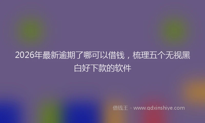 2026年最新逾期了哪可以借钱，梳理五个无视黑白好下款的软件