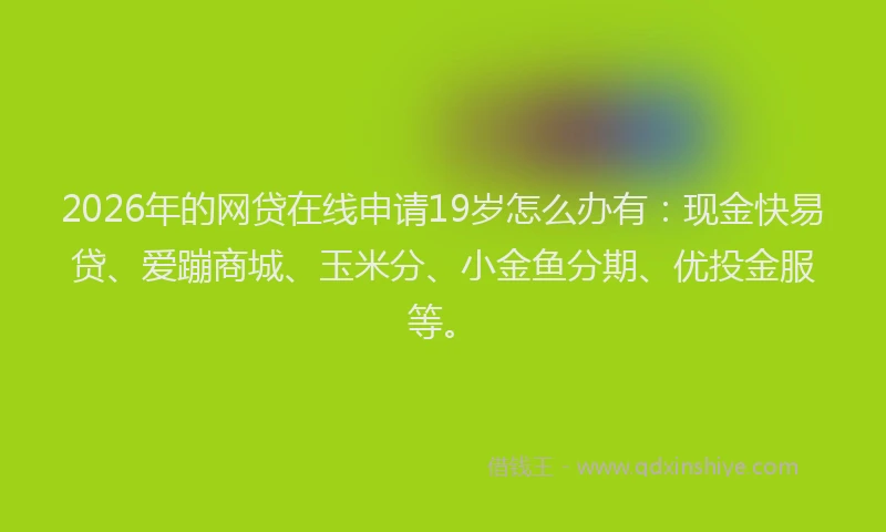 2026年的网贷在线申请19岁怎么办有：现金快易贷、爱蹦商城、玉米分、小金鱼分期、优投金服等。