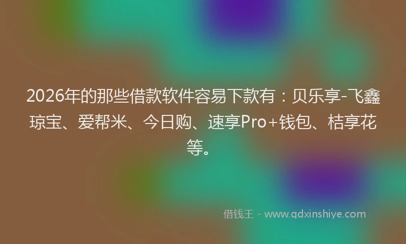 2026年的那些借款软件容易下款有：贝乐享-飞鑫琼宝、爱帮米、今日购、速享Pro+钱包、桔享花等。