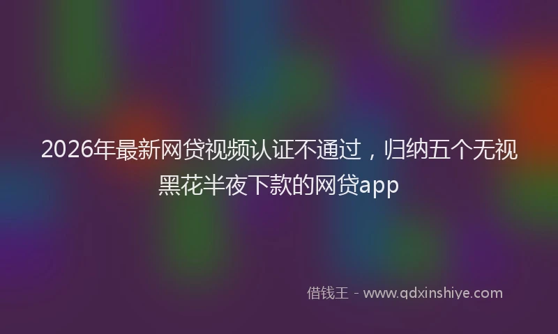 2026年最新网贷视频认证不通过，归纳五个无视黑花半夜下款的网贷app