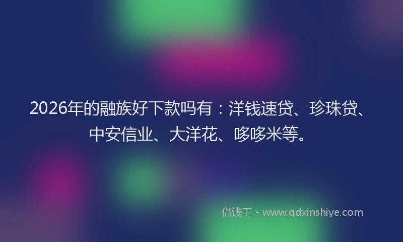 2026年的融族好下款吗有：洋钱速贷、珍珠贷、中安信业、大洋花、哆哆米等。