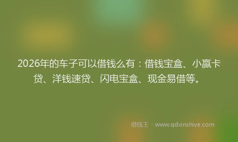 2026年的车子可以借钱么有：借钱宝盒、小赢卡贷、洋钱速贷、闪电宝盒、现金易借等。