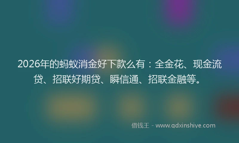 2026年的蚂蚁消金好下款么有：全金花、现金流贷、招联好期贷、瞬信通、招联金融等。