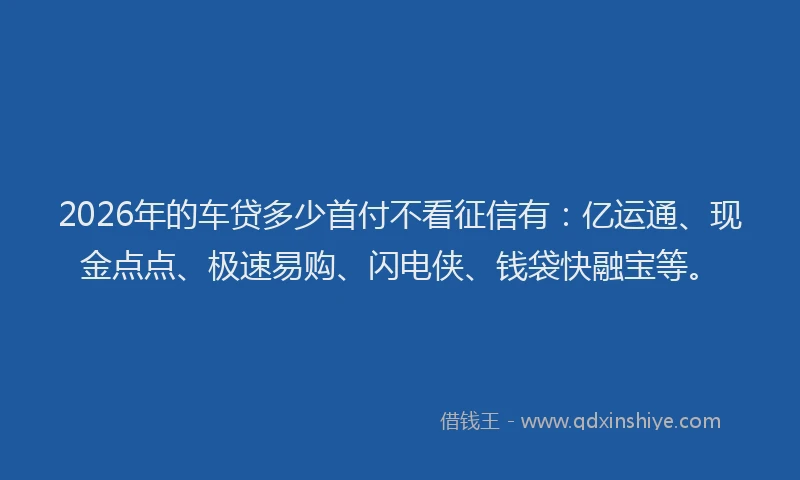 2026年的车贷多少首付不看征信有：亿运通、现金点点、极速易购、闪电侠、钱袋快融宝等。